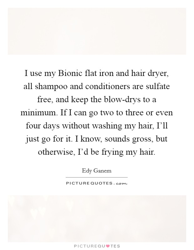 I use my Bionic flat iron and hair dryer, all shampoo and conditioners are sulfate free, and keep the blow-drys to a minimum. If I can go two to three or even four days without washing my hair, I'll just go for it. I know, sounds gross, but otherwise, I'd be frying my hair Picture Quote #1