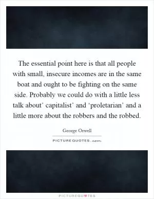 The essential point here is that all people with small, insecure incomes are in the same boat and ought to be fighting on the same side. Probably we could do with a little less talk about’ capitalist’ and ‘proletarian’ and a little more about the robbers and the robbed Picture Quote #1