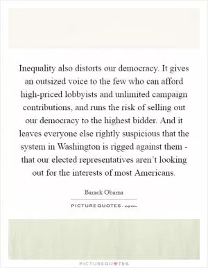 Inequality also distorts our democracy. It gives an outsized voice to the few who can afford high-priced lobbyists and unlimited campaign contributions, and runs the risk of selling out our democracy to the highest bidder. And it leaves everyone else rightly suspicious that the system in Washington is rigged against them - that our elected representatives aren’t looking out for the interests of most Americans Picture Quote #1