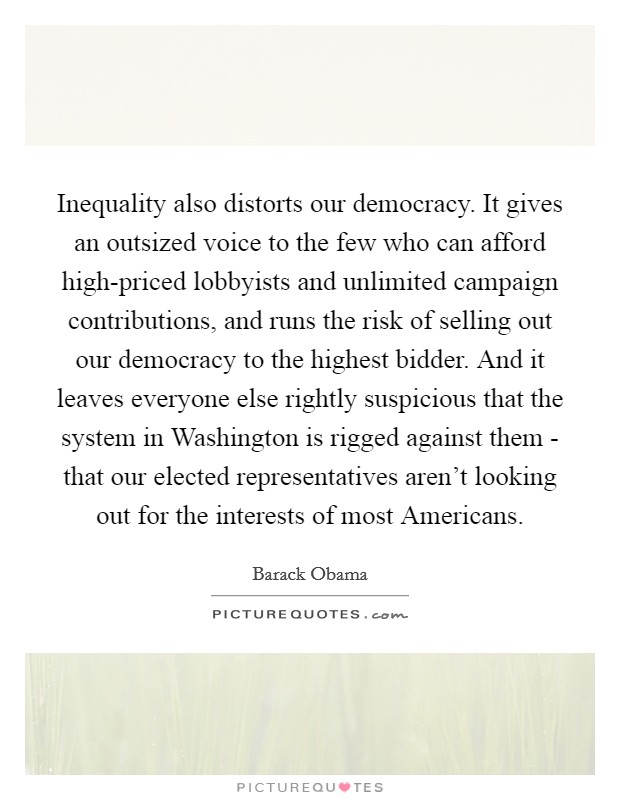 Inequality also distorts our democracy. It gives an outsized voice to the few who can afford high-priced lobbyists and unlimited campaign contributions, and runs the risk of selling out our democracy to the highest bidder. And it leaves everyone else rightly suspicious that the system in Washington is rigged against them - that our elected representatives aren't looking out for the interests of most Americans Picture Quote #1