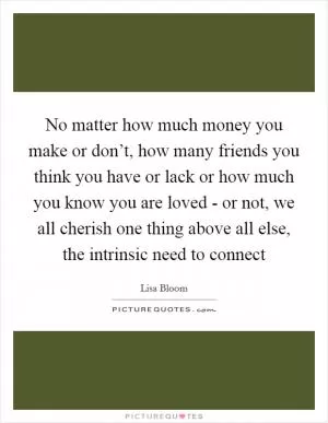 No matter how much money you make or don’t, how many friends you think you have or lack or how much you know you are loved - or not, we all cherish one thing above all else, the intrinsic need to connect Picture Quote #1