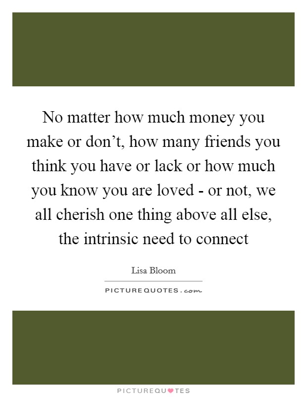 No matter how much money you make or don't, how many friends you think you have or lack or how much you know you are loved - or not, we all cherish one thing above all else, the intrinsic need to connect Picture Quote #1