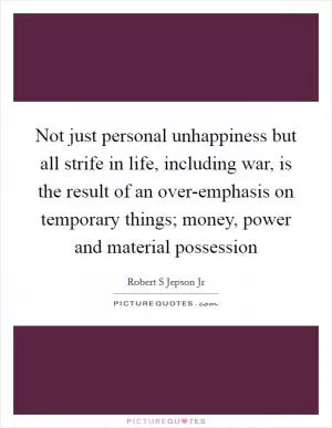 Not just personal unhappiness but all strife in life, including war, is the result of an over-emphasis on temporary things; money, power and material possession Picture Quote #1
