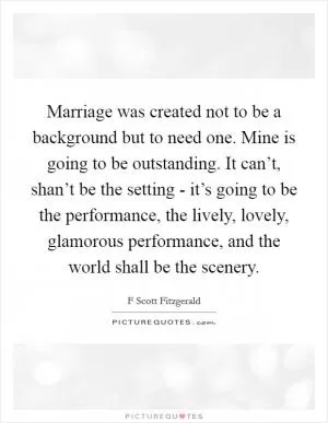 Marriage was created not to be a background but to need one. Mine is going to be outstanding. It can’t, shan’t be the setting - it’s going to be the performance, the lively, lovely, glamorous performance, and the world shall be the scenery Picture Quote #1