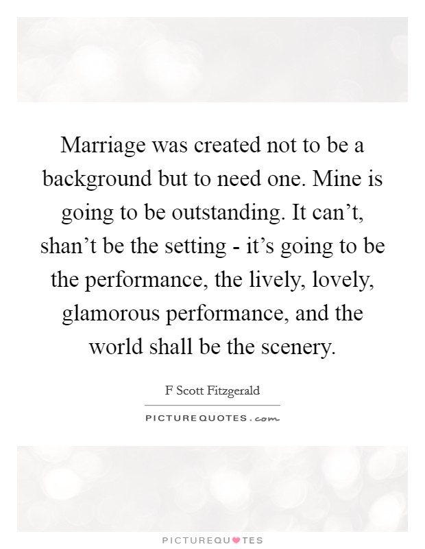 Marriage was created not to be a background but to need one. Mine is going to be outstanding. It can't, shan't be the setting - it's going to be the performance, the lively, lovely, glamorous performance, and the world shall be the scenery Picture Quote #1
