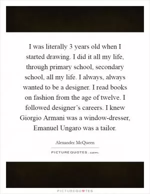I was literally 3 years old when I started drawing. I did it all my life, through primary school, secondary school, all my life. I always, always wanted to be a designer. I read books on fashion from the age of twelve. I followed designer’s careers. I knew Giorgio Armani was a window-dresser, Emanuel Ungaro was a tailor Picture Quote #1