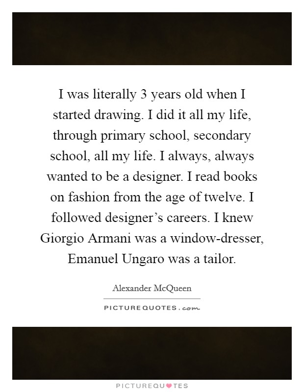 I was literally 3 years old when I started drawing. I did it all my life, through primary school, secondary school, all my life. I always, always wanted to be a designer. I read books on fashion from the age of twelve. I followed designer's careers. I knew Giorgio Armani was a window-dresser, Emanuel Ungaro was a tailor Picture Quote #1