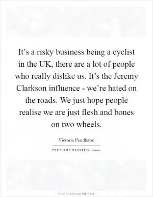 It’s a risky business being a cyclist in the UK, there are a lot of people who really dislike us. It’s the Jeremy Clarkson influence - we’re hated on the roads. We just hope people realise we are just flesh and bones on two wheels Picture Quote #1