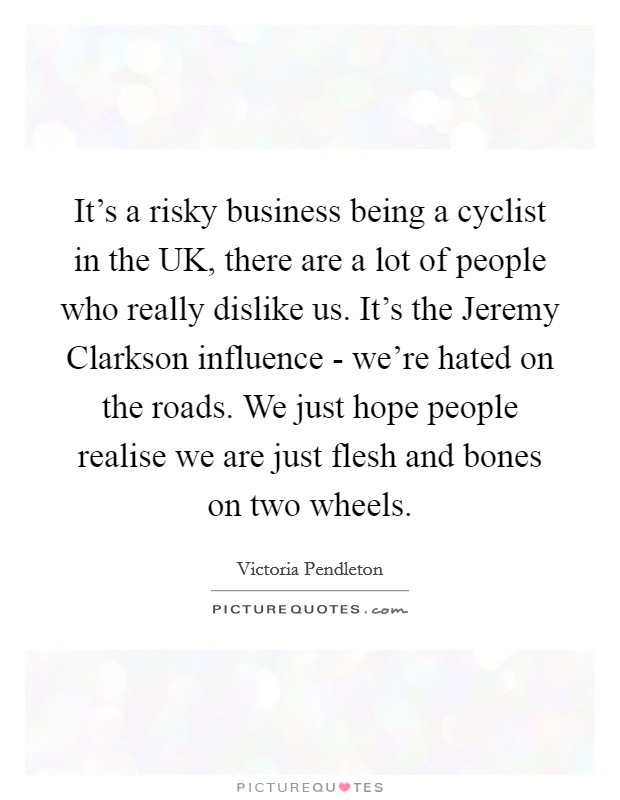 It's a risky business being a cyclist in the UK, there are a lot of people who really dislike us. It's the Jeremy Clarkson influence - we're hated on the roads. We just hope people realise we are just flesh and bones on two wheels Picture Quote #1