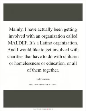 Mainly, I have actually been getting involved with an organization called MALDEF. It’s a Latino organization. And I would like to get involved with charities that have to do with children or homelessness or education, or all of them together Picture Quote #1