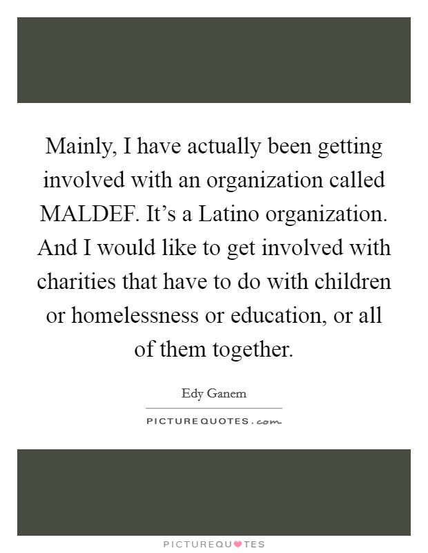 Mainly, I have actually been getting involved with an organization called MALDEF. It's a Latino organization. And I would like to get involved with charities that have to do with children or homelessness or education, or all of them together Picture Quote #1