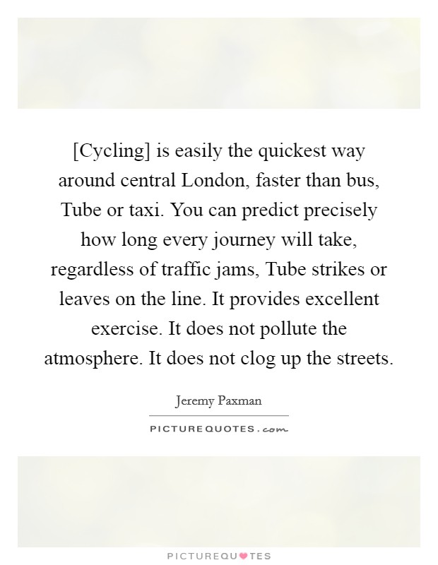 [Cycling] is easily the quickest way around central London, faster than bus, Tube or taxi. You can predict precisely how long every journey will take, regardless of traffic jams, Tube strikes or leaves on the line. It provides excellent exercise. It does not pollute the atmosphere. It does not clog up the streets Picture Quote #1