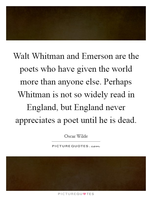 Walt Whitman and Emerson are the poets who have given the world more than anyone else. Perhaps Whitman is not so widely read in England, but England never appreciates a poet until he is dead Picture Quote #1