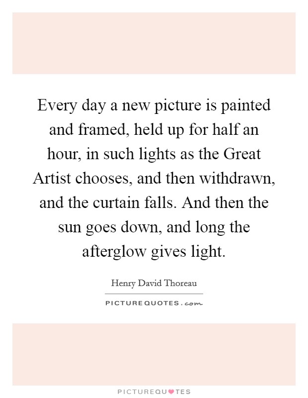 Every day a new picture is painted and framed, held up for half an hour, in such lights as the Great Artist chooses, and then withdrawn, and the curtain falls. And then the sun goes down, and long the afterglow gives light Picture Quote #1