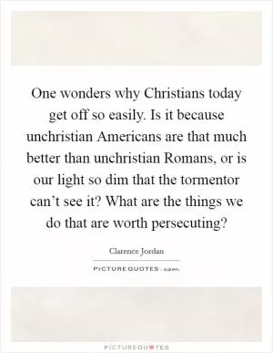 One wonders why Christians today get off so easily. Is it because unchristian Americans are that much better than unchristian Romans, or is our light so dim that the tormentor can’t see it? What are the things we do that are worth persecuting? Picture Quote #1