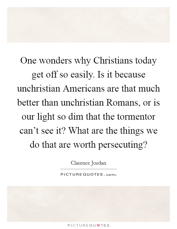 One wonders why Christians today get off so easily. Is it because unchristian Americans are that much better than unchristian Romans, or is our light so dim that the tormentor can't see it? What are the things we do that are worth persecuting? Picture Quote #1