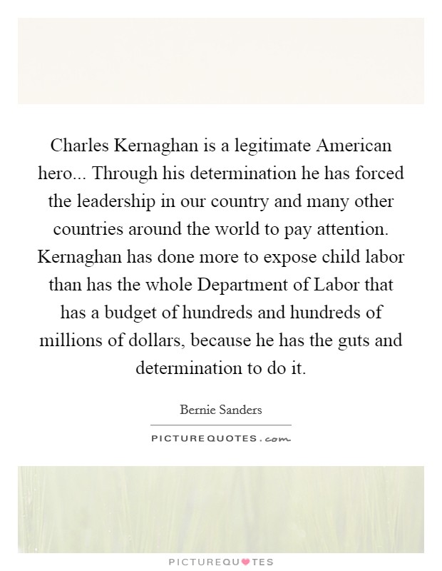 Charles Kernaghan is a legitimate American hero... Through his determination he has forced the leadership in our country and many other countries around the world to pay attention. Kernaghan has done more to expose child labor than has the whole Department of Labor that has a budget of hundreds and hundreds of millions of dollars, because he has the guts and determination to do it Picture Quote #1