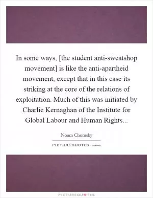 In some ways, [the student anti-sweatshop movement] is like the anti-apartheid movement, except that in this case its striking at the core of the relations of exploitation. Much of this was initiated by Charlie Kernaghan of the Institute for Global Labour and Human Rights Picture Quote #1
