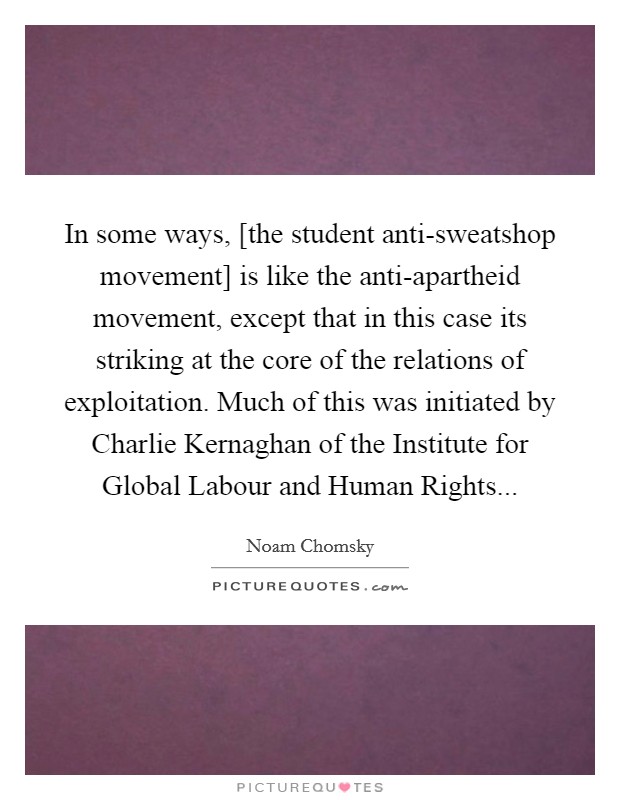 In some ways, [the student anti-sweatshop movement] is like the anti-apartheid movement, except that in this case its striking at the core of the relations of exploitation. Much of this was initiated by Charlie Kernaghan of the Institute for Global Labour and Human Rights Picture Quote #1