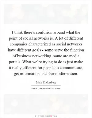 I think there’s confusion around what the point of social networks is. A lot of different companies characterized as social networks have different goals - some serve the function of business networking, some are media portals. What we’re trying to do is just make it really efficient for people to communicate, get information and share information Picture Quote #1