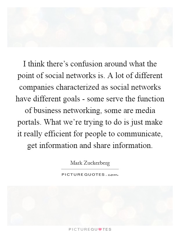 I think there's confusion around what the point of social networks is. A lot of different companies characterized as social networks have different goals - some serve the function of business networking, some are media portals. What we're trying to do is just make it really efficient for people to communicate, get information and share information Picture Quote #1