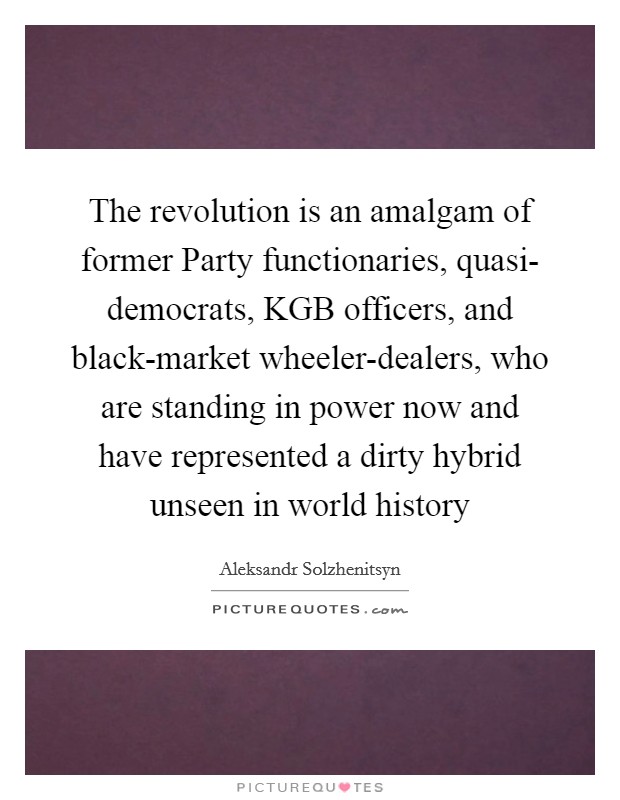 The revolution is an amalgam of former Party functionaries, quasi- democrats, KGB officers, and black-market wheeler-dealers, who are standing in power now and have represented a dirty hybrid unseen in world history Picture Quote #1