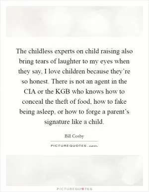The childless experts on child raising also bring tears of laughter to my eyes when they say, I love children because they’re so honest. There is not an agent in the CIA or the KGB who knows how to conceal the theft of food, how to fake being asleep, or how to forge a parent’s signature like a child Picture Quote #1