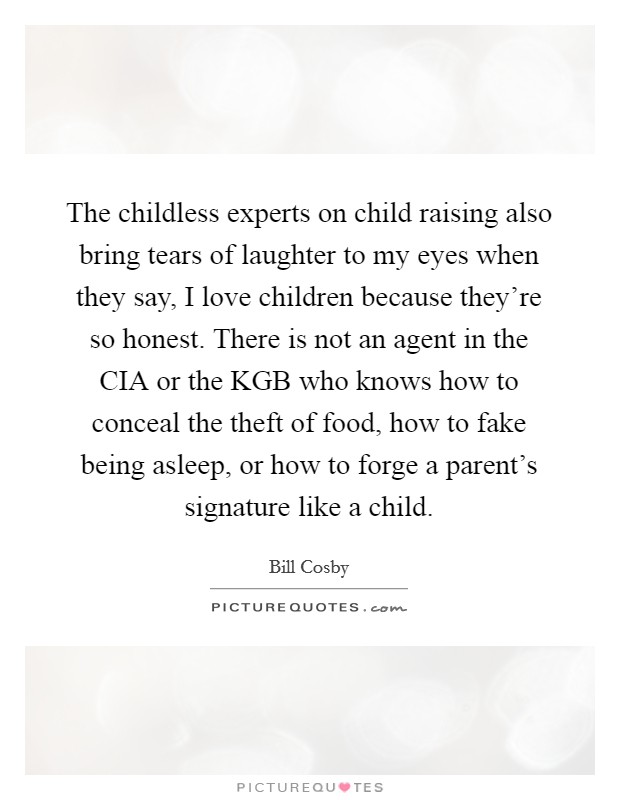 The childless experts on child raising also bring tears of laughter to my eyes when they say, I love children because they're so honest. There is not an agent in the CIA or the KGB who knows how to conceal the theft of food, how to fake being asleep, or how to forge a parent's signature like a child Picture Quote #1