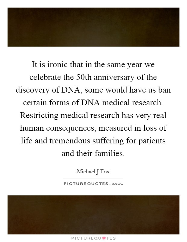 It is ironic that in the same year we celebrate the 50th anniversary of the discovery of DNA, some would have us ban certain forms of DNA medical research. Restricting medical research has very real human consequences, measured in loss of life and tremendous suffering for patients and their families Picture Quote #1