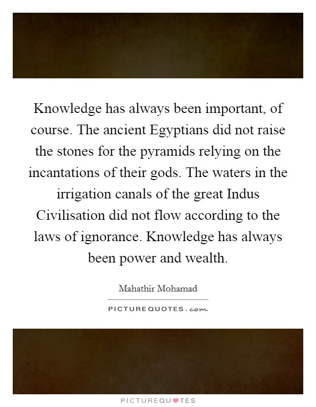 Knowledge has always been important, of course. The ancient Egyptians did not raise the stones for the pyramids relying on the incantations of their gods. The waters in the irrigation canals of the great Indus Civilisation did not flow according to the laws of ignorance. Knowledge has always been power and wealth Picture Quote #1