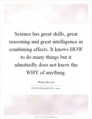 Science has great skills, great reasoning and great intelligence in combining effects. It knows HOW to do many things but it admittedly does not know the WHY of anything Picture Quote #1