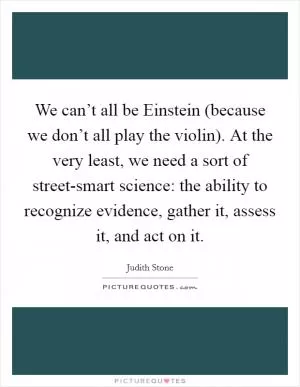 We can’t all be Einstein (because we don’t all play the violin). At the very least, we need a sort of street-smart science: the ability to recognize evidence, gather it, assess it, and act on it Picture Quote #1