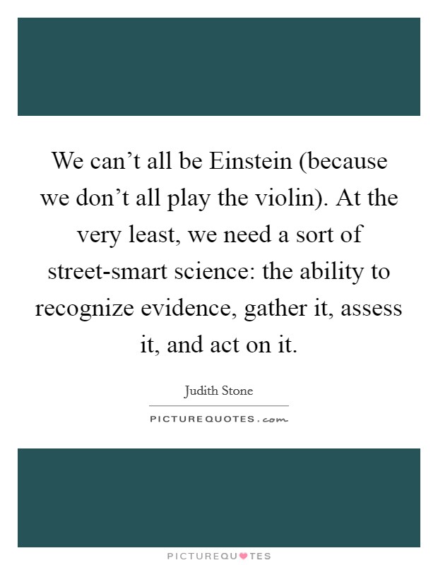 We can't all be Einstein (because we don't all play the violin). At the very least, we need a sort of street-smart science: the ability to recognize evidence, gather it, assess it, and act on it Picture Quote #1