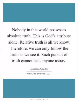 Nobody in this world possesses absolute truth. This is God’s attribute alone. Relative truth is all we know. Therefore, we can only follow the truth as we see it. Such pursuit of truth cannot lead anyone astray Picture Quote #1