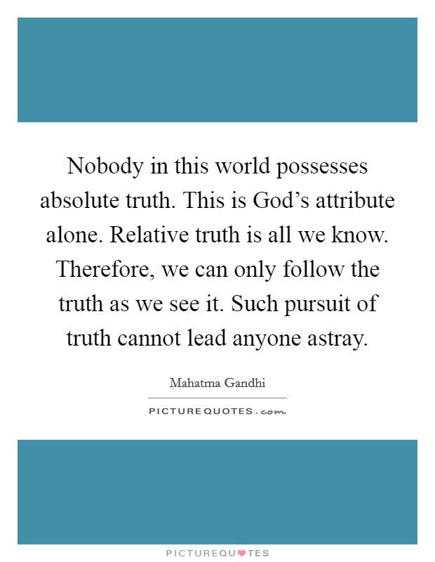 Nobody in this world possesses absolute truth. This is God's attribute alone. Relative truth is all we know. Therefore, we can only follow the truth as we see it. Such pursuit of truth cannot lead anyone astray Picture Quote #1