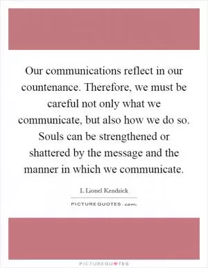 Our communications reflect in our countenance. Therefore, we must be careful not only what we communicate, but also how we do so. Souls can be strengthened or shattered by the message and the manner in which we communicate Picture Quote #1