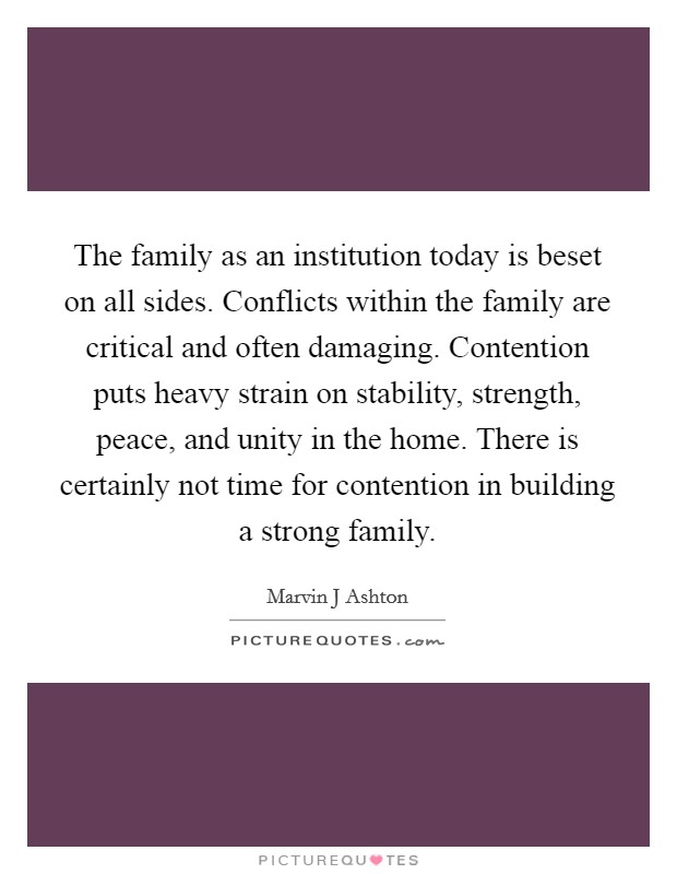 The family as an institution today is beset on all sides. Conflicts within the family are critical and often damaging. Contention puts heavy strain on stability, strength, peace, and unity in the home. There is certainly not time for contention in building a strong family Picture Quote #1