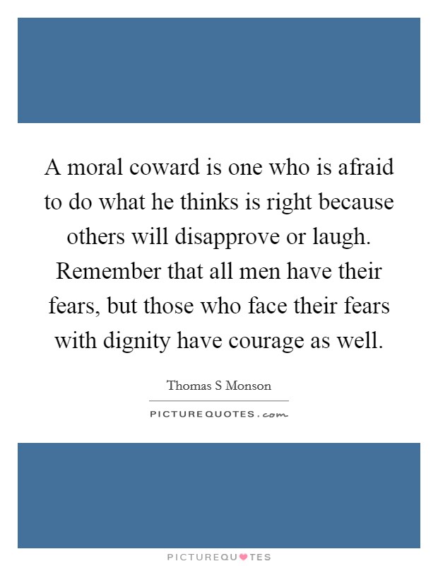A moral coward is one who is afraid to do what he thinks is right because others will disapprove or laugh. Remember that all men have their fears, but those who face their fears with dignity have courage as well Picture Quote #1