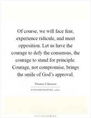 Of course, we will face fear, experience ridicule, and meet opposition. Let us have the courage to defy the consensus, the courage to stand for principle. Courage, not compromise, brings the smile of God’s approval Picture Quote #1