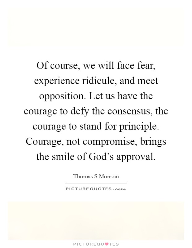 Of course, we will face fear, experience ridicule, and meet opposition. Let us have the courage to defy the consensus, the courage to stand for principle. Courage, not compromise, brings the smile of God's approval Picture Quote #1