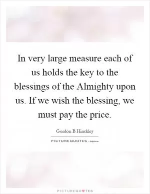 In very large measure each of us holds the key to the blessings of the Almighty upon us. If we wish the blessing, we must pay the price Picture Quote #1