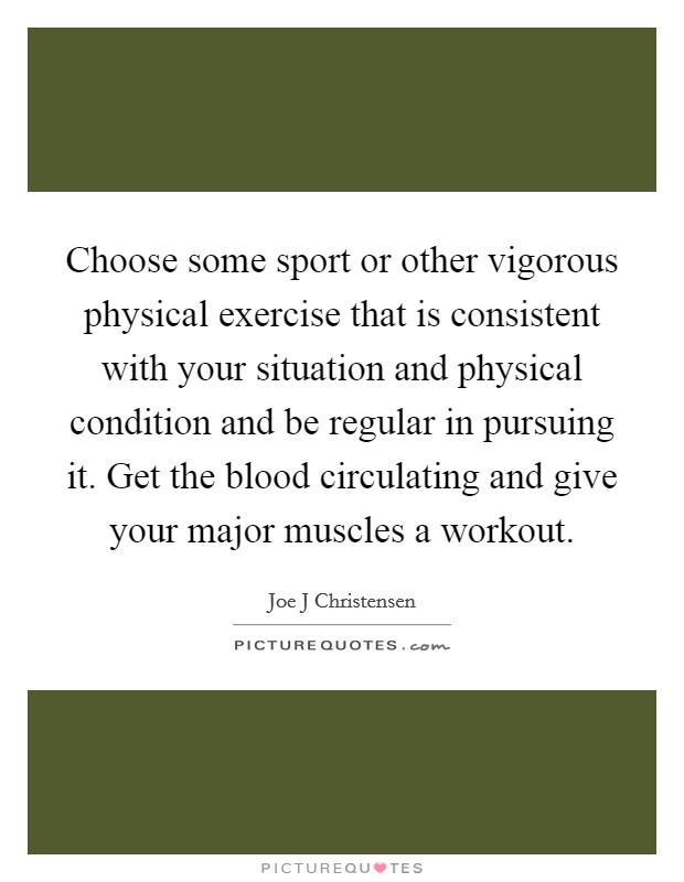 Choose some sport or other vigorous physical exercise that is consistent with your situation and physical condition and be regular in pursuing it. Get the blood circulating and give your major muscles a workout Picture Quote #1