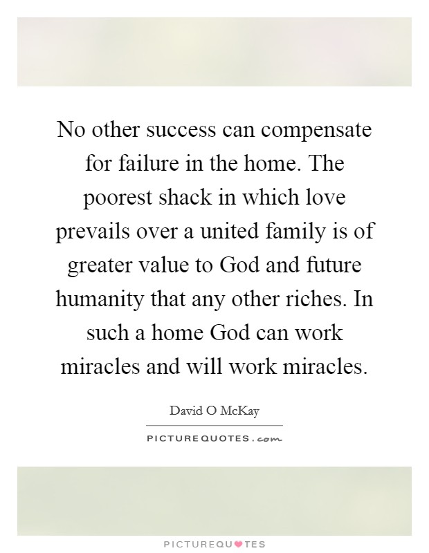 No other success can compensate for failure in the home. The poorest shack in which love prevails over a united family is of greater value to God and future humanity that any other riches. In such a home God can work miracles and will work miracles Picture Quote #1