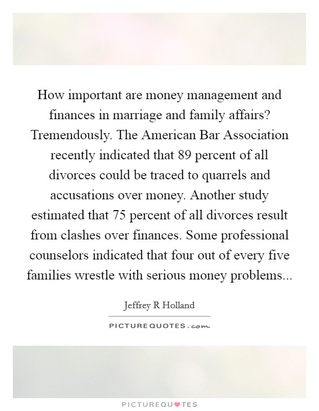 How important are money management and finances in marriage and family affairs? Tremendously. The American Bar Association recently indicated that 89 percent of all divorces could be traced to quarrels and accusations over money. Another study estimated that 75 percent of all divorces result from clashes over finances. Some professional counselors indicated that four out of every five families wrestle with serious money problems Picture Quote #1