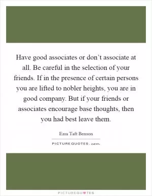 Have good associates or don’t associate at all. Be careful in the selection of your friends. If in the presence of certain persons you are lifted to nobler heights, you are in good company. But if your friends or associates encourage base thoughts, then you had best leave them Picture Quote #1