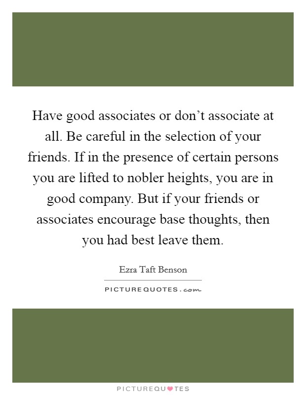 Have good associates or don't associate at all. Be careful in the selection of your friends. If in the presence of certain persons you are lifted to nobler heights, you are in good company. But if your friends or associates encourage base thoughts, then you had best leave them Picture Quote #1