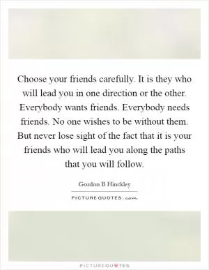 Choose your friends carefully. It is they who will lead you in one direction or the other. Everybody wants friends. Everybody needs friends. No one wishes to be without them. But never lose sight of the fact that it is your friends who will lead you along the paths that you will follow Picture Quote #1