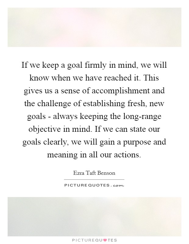 If we keep a goal firmly in mind, we will know when we have reached it. This gives us a sense of accomplishment and the challenge of establishing fresh, new goals - always keeping the long-range objective in mind. If we can state our goals clearly, we will gain a purpose and meaning in all our actions Picture Quote #1