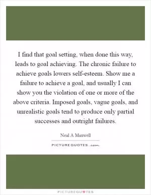 I find that goal setting, when done this way, leads to goal achieving. The chronic failure to achieve goals lowers self-esteem. Show me a failure to achieve a goal, and usually I can show you the violation of one or more of the above criteria. Imposed goals, vague goals, and unrealistic goals tend to produce only partial successes and outright failures Picture Quote #1