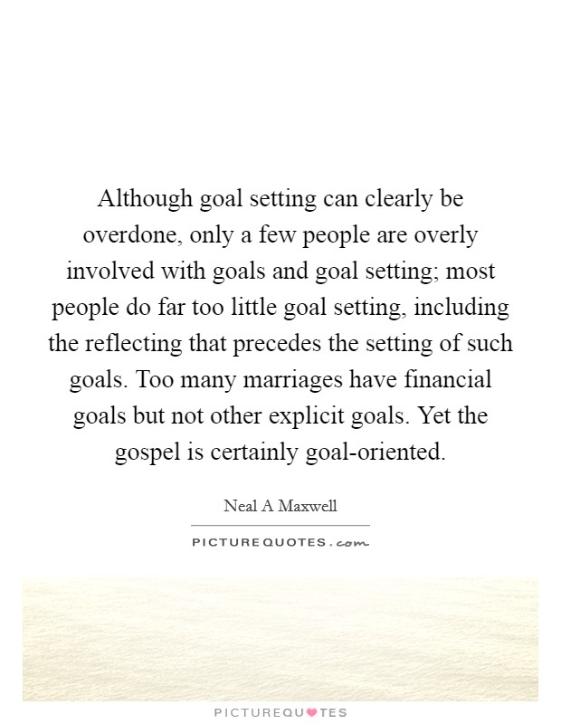 Although goal setting can clearly be overdone, only a few people are overly involved with goals and goal setting; most people do far too little goal setting, including the reflecting that precedes the setting of such goals. Too many marriages have financial goals but not other explicit goals. Yet the gospel is certainly goal-oriented Picture Quote #1